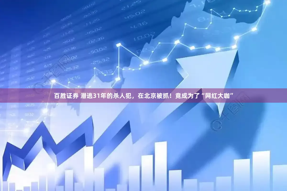 百胜证券 潜逃31年的杀人犯，在北京被抓！竟成为了“网红大咖”