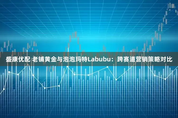 盛康优配 老铺黄金与泡泡玛特Labubu：跨赛道营销策略对比