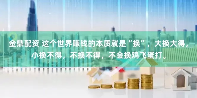 金鼎配资 这个世界赚钱的本质就是“换”，大换大得，小换不得，不换不得，不会换鸡飞蛋打。