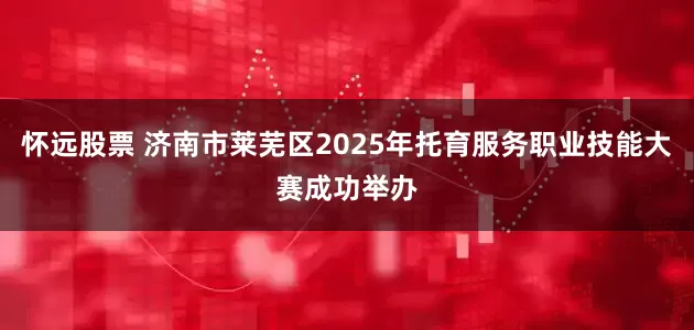 怀远股票 济南市莱芜区2025年托育服务职业技能大赛成功举办