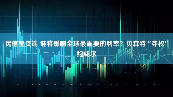 民信配资端 谁将影响全球最重要的利率？贝森特“夺权”鲍威尔
