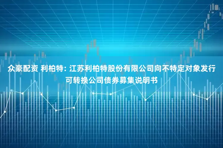 众豪配资 利柏特: 江苏利柏特股份有限公司向不特定对象发行可转换公司债券募集说明书