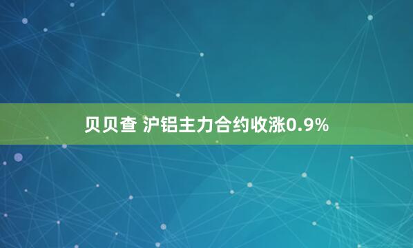 贝贝查 沪铝主力合约收涨0.9%