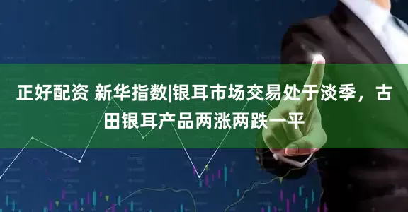 正好配资 新华指数|银耳市场交易处于淡季，古田银耳产品两涨两跌一平