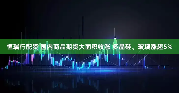 恒瑞行配资 国内商品期货大面积收涨 多晶硅、玻璃涨超5%