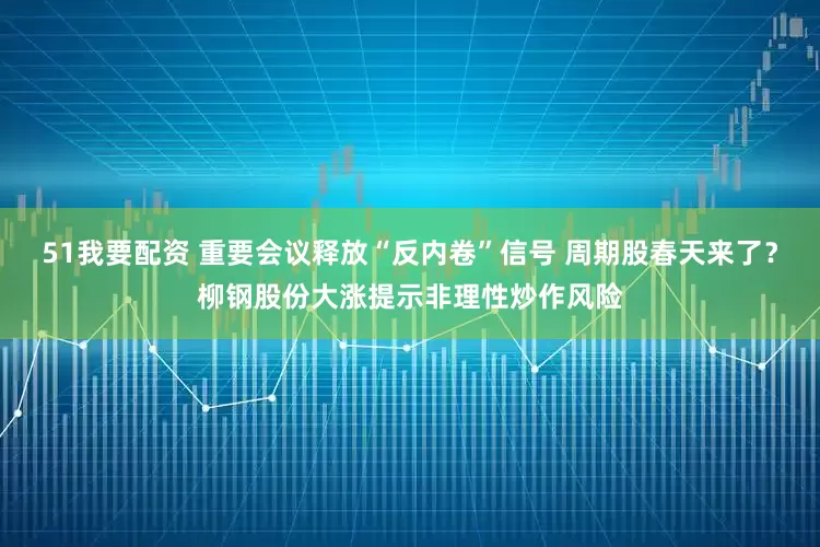 51我要配资 重要会议释放“反内卷”信号 周期股春天来了？柳钢股份大涨提示非理性炒作风险