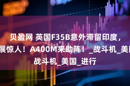 贝盈网 英国F35B意外滞留印度，维修进展惊人！A400M来助阵！_战斗机_美国_进行