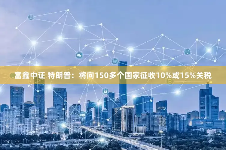 富鑫中证 特朗普：将向150多个国家征收10%或15%关税