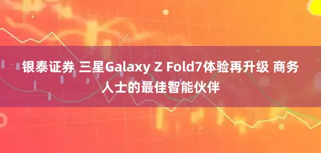 银泰证券 三星Galaxy Z Fold7体验再升级 商务人士的最佳智能伙伴