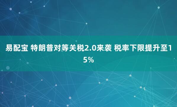 易配宝 特朗普对等关税2.0来袭 税率下限提升至15%