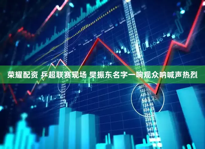 荣耀配资 乒超联赛现场 樊振东名字一响观众呐喊声热烈