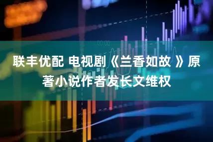 联丰优配 电视剧《兰香如故 》原著小说作者发长文维权