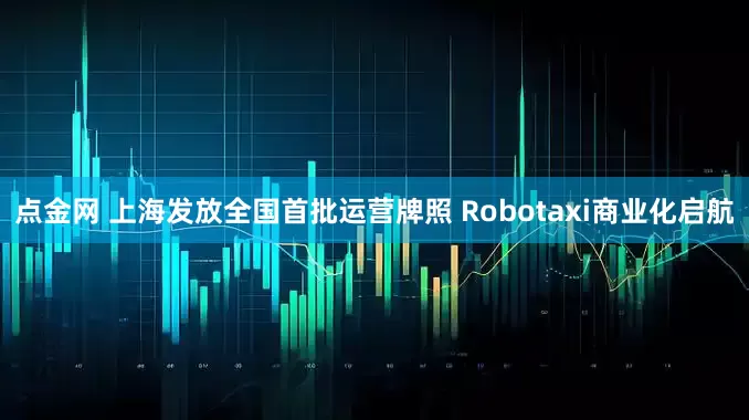 点金网 上海发放全国首批运营牌照 Robotaxi商业化启航