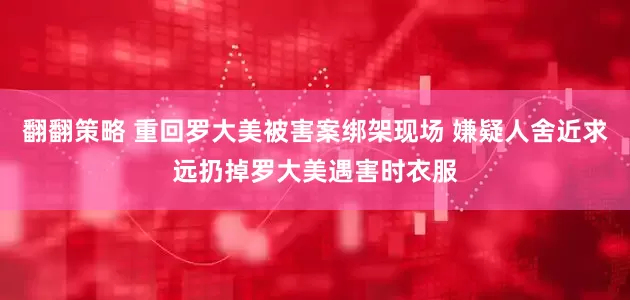 翻翻策略 重回罗大美被害案绑架现场 嫌疑人舍近求远扔掉罗大美遇害时衣服
