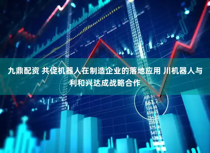 九鼎配资 共促机器人在制造企业的落地应用 川机器人与利和兴达成战略合作