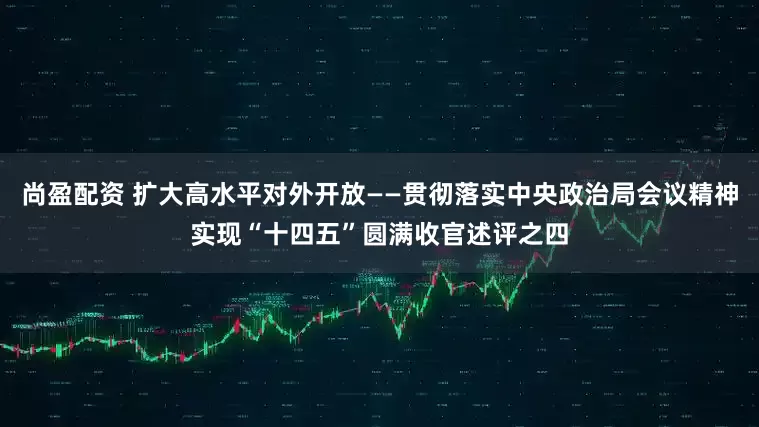 尚盈配资 扩大高水平对外开放——贯彻落实中央政治局会议精神实现“十四五”圆满收官述评之四