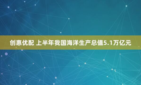创惠优配 上半年我国海洋生产总值5.1万亿元
