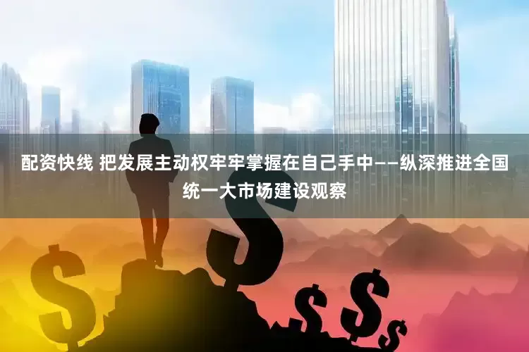 配资快线 把发展主动权牢牢掌握在自己手中——纵深推进全国统一大市场建设观察