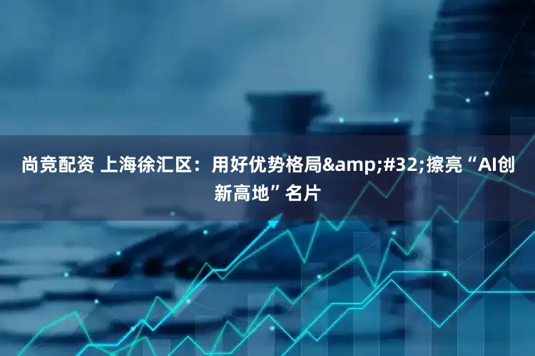 尚竞配资 上海徐汇区：用好优势格局&#32;擦亮“AI创新高地”名片
