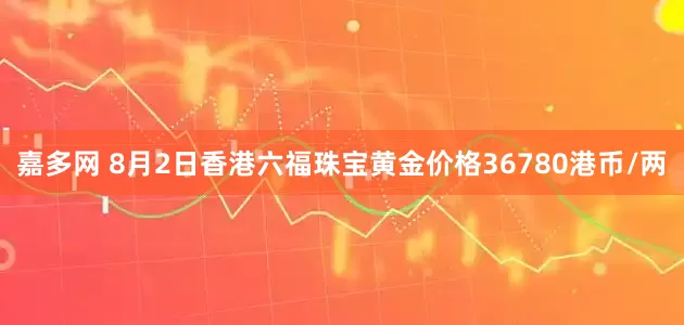 嘉多网 8月2日香港六福珠宝黄金价格36780港币/两