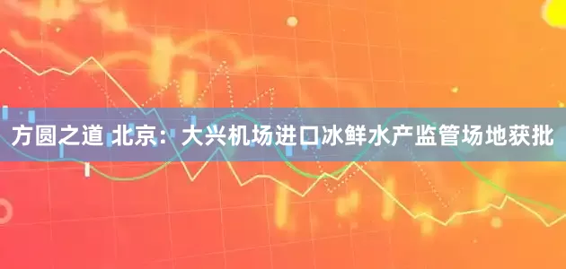 方圆之道 北京：大兴机场进口冰鲜水产监管场地获批