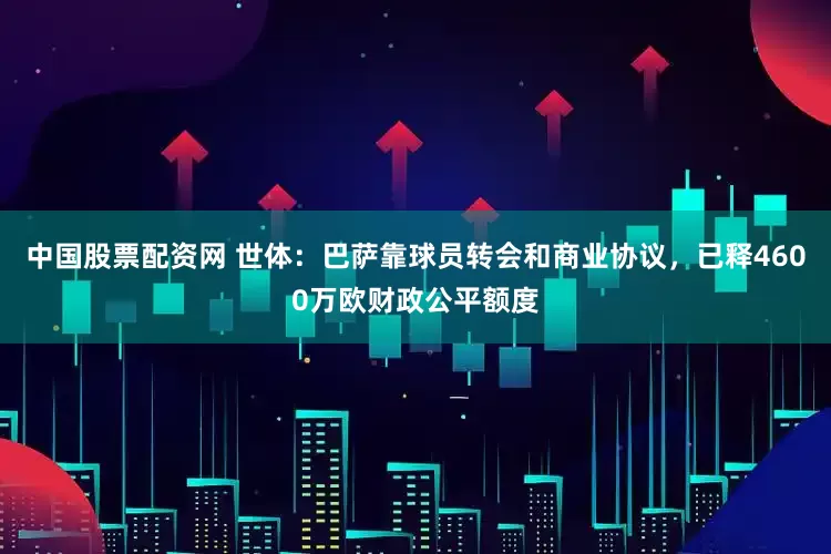 中国股票配资网 世体：巴萨靠球员转会和商业协议，已释4600万欧财政公平额度