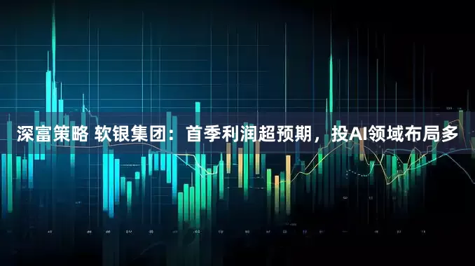 深富策略 软银集团：首季利润超预期，投AI领域布局多