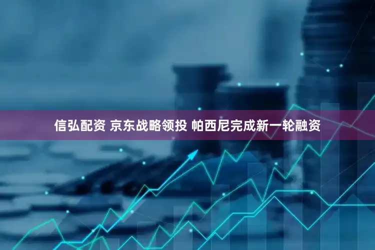 信弘配资 京东战略领投 帕西尼完成新一轮融资