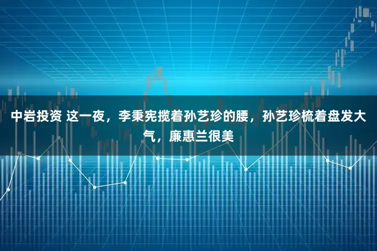 中岩投资 这一夜，李秉宪揽着孙艺珍的腰，孙艺珍梳着盘发大气，廉惠兰很美