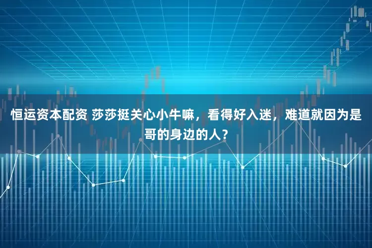 恒运资本配资 莎莎挺关心小牛嘛，看得好入迷，难道就因为是哥的身边的人？