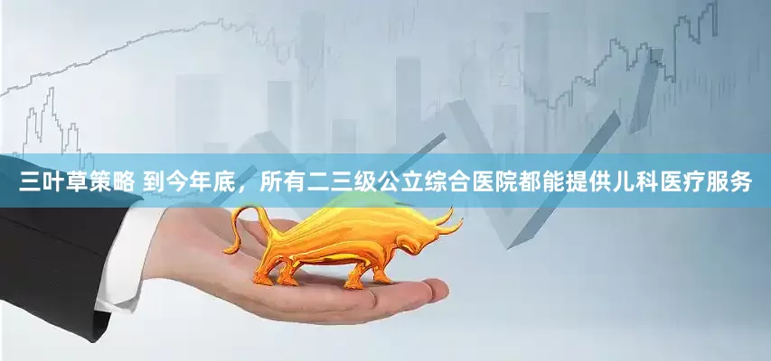 三叶草策略 到今年底，所有二三级公立综合医院都能提供儿科医疗服务