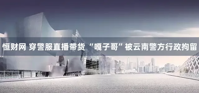恒财网 穿警服直播带货 “嘎子哥”被云南警方行政拘留