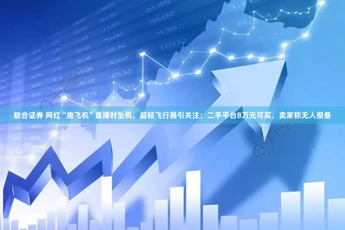联合证券 网红“唐飞机”直播时坠机，超轻飞行器引关注：二手平台8万元可买，卖家称无人报备