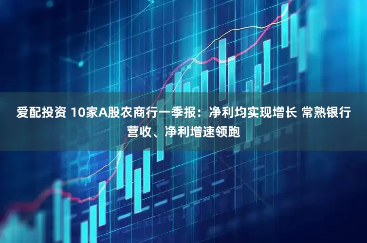 爱配投资 10家A股农商行一季报：净利均实现增长 常熟银行营收、净利增速领跑