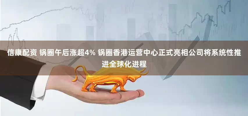 信康配资 锅圈午后涨超4% 锅圈香港运营中心正式亮相公司将系统性推进全球化进程