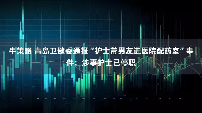 牛策略 青岛卫健委通报“护士带男友进医院配药室”事件：涉事护士已停职