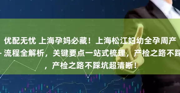 优配无忧 上海孕妈必藏！上海松江妇幼全孕周产检时间表 + 流程全解析，关键要点一站式梳理，产检之路不踩坑超清晰！