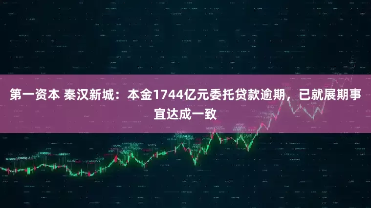 第一资本 秦汉新城：本金1744亿元委托贷款逾期，已就展期事宜达成一致