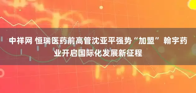 中祥网 恒瑞医药前高管沈亚平强势“加盟” 翰宇药业开启国际化发展新征程