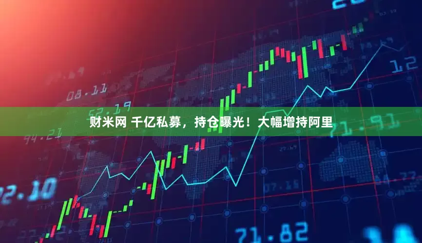 财米网 千亿私募，持仓曝光！大幅增持阿里
