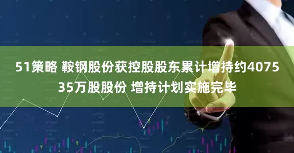 51策略 鞍钢股份获控股股东累计增持约407535万股股份 增持计划实施完毕