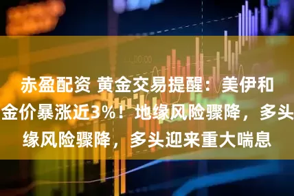 赤盈配资 黄金交易提醒：美伊和平协议在望，金价暴涨近3%！地缘风险骤降，多头迎来重大喘息