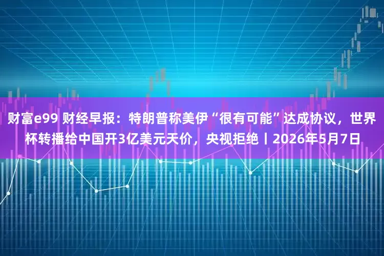 财富e99 财经早报：特朗普称美伊“很有可能”达成协议，世界杯转播给中国开3亿美元天价，央视拒绝丨2026年5月7日