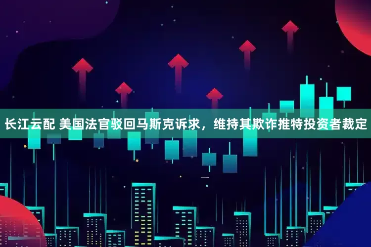长江云配 美国法官驳回马斯克诉求，维持其欺诈推特投资者裁定