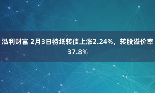 泓利财富 2月3日特纸转债上涨2.24%，转股溢价率37.8%